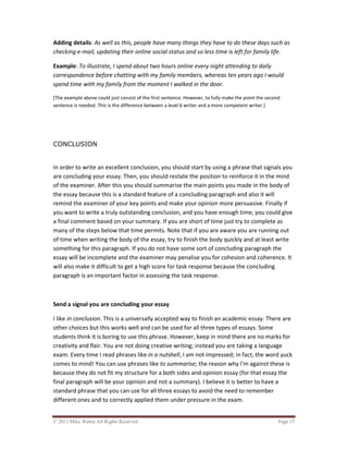 © 2013 Mike Wattie All Rights Reserved Page 15
Adding details: As well as this, people have many things they have to do these days such as
checking e-mail, updating their online social status and so less time is left for family life.
Example: To illustrate, I spend about two hours online every night attending to daily
correspondence before chatting with my family members, whereas ten years ago I would
spend time with my family from the moment I walked in the door.
[The example above could just consist of the first sentence. However, to fully make the point the second
sentence is needed. This is the difference between a level 6 writer and a more competent writer.]
CONCLUSION
In order to write an excellent conclusion, you should start by using a phrase that signals you
are concluding your essay. Then, you should restate the position to reinforce it in the mind
of the examiner. After this you should summarise the main points you made in the body of
the essay because this is a standard feature of a concluding paragraph and also it will
remind the examiner of your key points and make your opinion more persuasive. Finally if
you want to write a truly outstanding conclusion, and you have enough time, you could give
a final comment based on your summary. If you are short of time just try to complete as
many of the steps below that time permits. Note that if you are aware you are running out
of time when writing the body of the essay, try to finish the body quickly and at least write
something for this paragraph. If you do not have some sort of concluding paragraph the
essay will be incomplete and the examiner may penalise you for cohesion and coherence. It
will also make it difficult to get a high score for task response because the concluding
paragraph is an important factor in assessing the task response.
Send a signal you are concluding your essay
I like in conclusion. This is a universally accepted way to finish an academic essay. There are
other choices but this works well and can be used for all three types of essays. Some
students think it is boring to use this phrase. However, keep in mind there are no marks for
creativity and flair. You are not doing creative writing; instead you are taking a language
exam. Every time I read phrases like in a nutshell, I am not impressed; in fact, the word yuck
comes to mind! You can use phrases like to summarise; the reason why I'm against these is
because they do not fit my structure for a both sides and opinion essay (for that essay the
final paragraph will be your opinion and not a summary). I believe it is better to have a
standard phrase that you can use for all three essays to avoid the need to remember
different ones and to correctly applied them under pressure in the exam.
 