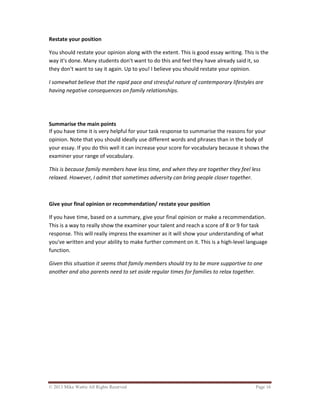 © 2013 Mike Wattie All Rights Reserved Page 16
Restate your position
You should restate your opinion along with the extent. This is good essay writing. This is the
way it's done. Many students don't want to do this and feel they have already said it, so
they don't want to say it again. Up to you! I believe you should restate your opinion.
I somewhat believe that the rapid pace and stressful nature of contemporary lifestyles are
having negative consequences on family relationships.
Summarise the main points
If you have time it is very helpful for your task response to summarise the reasons for your
opinion. Note that you should ideally use different words and phrases than in the body of
your essay. If you do this well it can increase your score for vocabulary because it shows the
examiner your range of vocabulary.
This is because family members have less time, and when they are together they feel less
relaxed. However, I admit that sometimes adversity can bring people closer together.
Give your final opinion or recommendation/ restate your position
If you have time, based on a summary, give your final opinion or make a recommendation.
This is a way to really show the examiner your talent and reach a score of 8 or 9 for task
response. This will really impress the examiner as it will show your understanding of what
you've written and your ability to make further comment on it. This is a high-level language
function.
Given this situation it seems that family members should try to be more supportive to one
another and also parents need to set aside regular times for families to relax together.
 