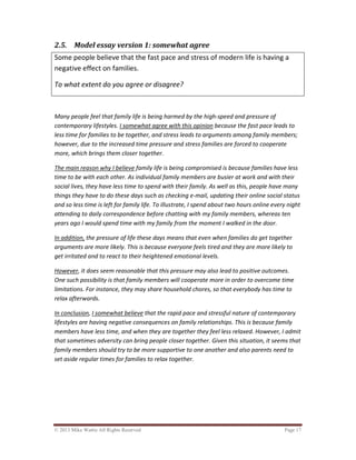© 2013 Mike Wattie All Rights Reserved Page 17
2.5. Model essay version 1: somewhat agree
Some people believe that the fast pace and stress of modern life is having a
negative effect on families.
To what extent do you agree or disagree?
Many people feel that family life is being harmed by the high-speed and pressure of
contemporary lifestyles. I somewhat agree with this opinion because the fast pace leads to
less time for families to be together, and stress leads to arguments among family members;
however, due to the increased time pressure and stress families are forced to cooperate
more, which brings them closer together.
The main reason why I believe family life is being compromised is because families have less
time to be with each other. As individual family members are busier at work and with their
social lives, they have less time to spend with their family. As well as this, people have many
things they have to do these days such as checking e-mail, updating their online social status
and so less time is left for family life. To illustrate, I spend about two hours online every night
attending to daily correspondence before chatting with my family members, whereas ten
years ago I would spend time with my family from the moment I walked in the door.
In addition, the pressure of life these days means that even when families do get together
arguments are more likely. This is because everyone feels tired and they are more likely to
get irritated and to react to their heightened emotional levels.
However, it does seem reasonable that this pressure may also lead to positive outcomes.
One such possibility is that family members will cooperate more in order to overcome time
limitations. For instance, they may share household chores, so that everybody has time to
relax afterwards.
In conclusion, I somewhat believe that the rapid pace and stressful nature of contemporary
lifestyles are having negative consequences on family relationships. This is because family
members have less time, and when they are together they feel less relaxed. However, I admit
that sometimes adversity can bring people closer together. Given this situation, it seems that
family members should try to be more supportive to one another and also parents need to
set aside regular times for families to relax together.
 