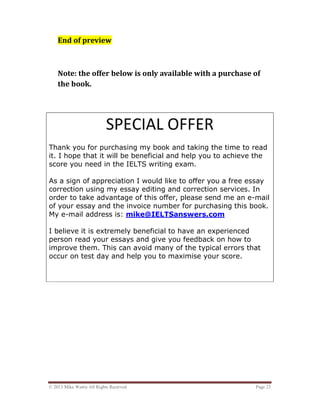 © 2013 Mike Wattie All Rights Reserved Page 23
End of preview
Note: the offer below is only available with a purchase of
the book.
SPECIAL OFFER
Thank you for purchasing my book and taking the time to read
it. I hope that it will be beneficial and help you to achieve the
score you need in the IELTS writing exam.
As a sign of appreciation I would like to offer you a free essay
correction using my essay editing and correction services. In
order to take advantage of this offer, please send me an e-mail
of your essay and the invoice number for purchasing this book.
My e-mail address is: mike@IELTSanswers.com
I believe it is extremely beneficial to have an experienced
person read your essays and give you feedback on how to
improve them. This can avoid many of the typical errors that
occur on test day and help you to maximise your score.
DON’T MISS OUT!
 
