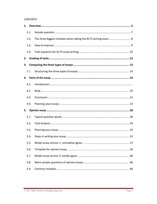 © 2013 Mike Wattie All Rights Reserved Page 3
CONTENTS
1. Overview...................................................................................................................3
1.1. Sample question ..................................................................................................... 7
1.2. The three biggest mistakes when taking the IELTS writing exam............................. 8
1.3. How to Improve...................................................................................................... 9
1.4. Task sequence for IELTS essay writing................................................................... 10
2. Grading of tasks....................................................................................................... 12
3. Comparing the three types of essays........................................................................ 13
3.1. Structuring the three types of essays .................................................................... 14
4. Parts of the essay .................................................................................................... 16
4.1. Introduction..............................................................................................................
4.2. Body ..................................................................................................................... 19
4.3. Conclusion ............................................................................................................ 21
4.4. Planning your essays............................................................................................. 23
5. Opinion essay.......................................................................................................... 28
5.1. Typical question words ......................................................................................... 28
5.2. Task Analysis......................................................................................................... 29
5.3. Planning your essay .............................................................................................. 10
5.4. Steps in writing your essay.................................................................................... 12
5.5. Model essay version 1: somewhat agree............................................................... 17
5.6. Template for opinion essay................................................................................... 18
5.7. Model essay version 2: totally agree ..................................................................... 40
5.8. More sample questions of opinion essays............................................................. 40
5.9. Common mistakes ................................................................................................ 40
 