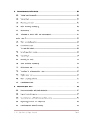 © 2013 Mike Wattie All Rights Reserved Page 4
6. Both sides and opinion essay ................................................................................... 40
6.1. Typical question words ......................................................................................... 40
6.2. Task analysis ......................................................................................................... 42
6.3. Planning your essay .............................................................................................. 46
6.4. Steps in writing your essay.................................................................................... 48
6.5. Model essay 1:...................................................................................................... 50
6.6. Template for a both sides and opinion essay......................................................... 51
Model essay 2:................................................................................................................. 53
6.7. More Sample Questions........................................................................................ 53
6.8. Common mistakes ................................................................................................ 54
Two question essay............................................................................................... 55
7.1. Sample question words......................................................................................... 56
7.2. Task analysis ......................................................................................................... 57
7.3. Planning the essay ................................................................................................ 58
7.4. Steps in writing your essay.................................................................................... 60
7.5. Model essay one:.................................................................................................. 61
7.6. Template for a two question essay........................................................................ 62
7.7. Model essay two:.................................................................................................. 64
7.8. More sample questions......................................................................................... 65
7.9. Common mistakes ................................................................................................ 66
8. Improving your score............................................................................................... 66
8.1. Common mistakes with task response .................................................................. 67
8.2. Improving task response ....................................................................................... 67
8.3. Common errors with cohesion and coherence...................................................... 71
8.4. Improving cohesion and coherence....................................................................... 72
8.5. Common errors with vocabulary........................................................................... 74
 