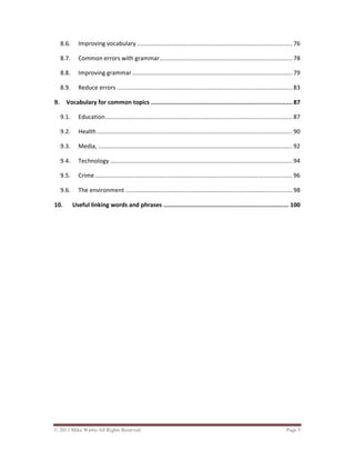 © 2013 Mike Wattie All Rights Reserved Page 5
8.6. Improving vocabulary ........................................................................................... 76
8.7. Common errors with grammar.............................................................................. 78
8.8. Improving grammar .............................................................................................. 79
8.9. Reduce errors ....................................................................................................... 83
9. Vocabulary for common topics ................................................................................ 87
9.1. Education.............................................................................................................. 87
9.2. Health................................................................................................................... 90
9.3. Media, .................................................................................................................. 92
9.4. Technology ........................................................................................................... 94
9.5. Crime.................................................................................................................... 96
9.6. The environment .................................................................................................. 98
10. Useful linking words and phrases ....................................................................... 100
 