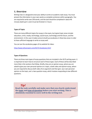 © 2013 Mike Wattie All Rights Reserved Page 6
1. Overview
Writing Task 2 is designed to test your ability to write an academic style essay. You must
present the information in your own words as complete sentences within paragraphs. You
are required to write over 250 words, and the task should be completed in about 40
minutes (both part 1 and 2 must be finished in 1 hour).
Types of Topics
There are many different topics for essays in the exam, but typical topic areas include:
education, crime, media, technology, social issues, technology and the future, and the
environment. In this case it makes sense to build up vocabulary in these key areas in order
to have sufficient language to write an essay well.
You can see the vocabulary pages of my website for ideas:
http://www.ieltsanswers.com/IELTS-Vocabulary.html
Types of Questions
There are three main types of essay questions that are included in the IELTS writing exam. It
is important to learn how to structure each of these types. Each of these will be described
more fully in the sections that follow. Briefly, they are an opinion essay, where you are
asked to give your own personal opinion on a topic; a both sides and opinion essay, where
you are required to discuss both sides of an argument and then give your own personal
opinion on the topic; and a two question essay, which involves responding to two different
questions.
Tip!
Read the task carefully and make sure that you clearly understand
the topic and type of question before you start writing. This is
absolutely essential to score well in the writing test.
 