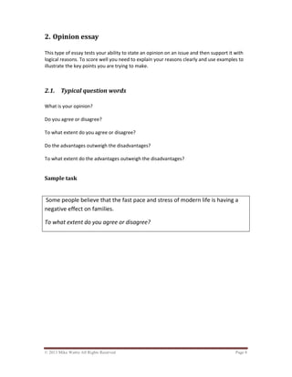 © 2013 Mike Wattie All Rights Reserved Page 8
2. Opinion essay
This type of essay tests your ability to state an opinion on an issue and then support it with
logical reasons. To score well you need to explain your reasons clearly and use examples to
illustrate the key points you are trying to make.
2.1. Typical question words
What is your opinion?
Do you agree or disagree?
To what extent do you agree or disagree?
Do the advantages outweigh the disadvantages?
To what extent do the advantages outweigh the disadvantages?
Sample task
Some people believe that the fast pace and stress of modern life is having a
negative effect on families.
To what extent do you agree or disagree?
 