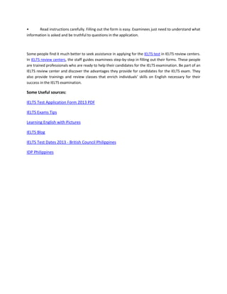 • Read instructions carefully. Filling out the form is easy. Examinees just need to understand what
information is asked and be truthful to questions in the application.
Some people find it much better to seek assistance in applying for the IELTS test in IELTS review centers.
In IELTS review centers, the staff guides examinees step-by-step in filling out their forms. These people
are trained professionals who are ready to help their candidates for the IELTS examination. Be part of an
IELTS review center and discover the advantages they provide for candidates for the IELTS exam. They
also provide trainings and review classes that enrich individuals’ skills on English necessary for their
success in the IELTS examination.
Some Useful sources:
IELTS Test Application Form 2013 PDF
IELTS Exams Tips
Learning English with Pictures
IELTS Blog
IELTS Test Dates 2013 - British Council Philippines
IDP Philippines
 