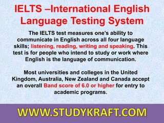 IELTS –International English
Language Testing System
The IELTS test measures one’s ability to
communicate in English across all four language
skills; listening, reading, writing and speaking. This
test is for people who intend to study or work where
English is the language of communication.
Most universities and colleges in the United
Kingdom, Australia, New Zealand and Canada accept
an overall Band score of 6.0 or higher for entry to
academic programs.
 
