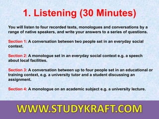 1. Listening (30 Minutes)
You will listen to four recorded texts, monologues and conversations by a
range of native speakers, and write your answers to a series of questions.
Section 1: A conversation between two people set in an everyday social
context.
Section 2: A monologue set in an everyday social context e.g. a speech
about local facilities.
Section 3: A conversation between up to four people set in an educational or
training context, e.g. a university tutor and a student discussing an
assignment.
Section 4: A monologue on an academic subject e.g. a university lecture.
 