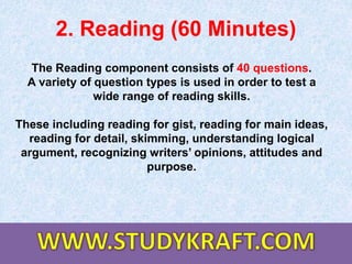2. Reading (60 Minutes)
The Reading component consists of 40 questions.
A variety of question types is used in order to test a
wide range of reading skills.
These including reading for gist, reading for main ideas,
reading for detail, skimming, understanding logical
argument, recognizing writers’ opinions, attitudes and
purpose.
 