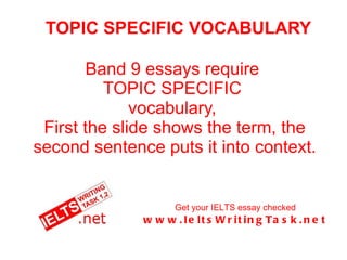 TOPIC SPECIFIC VOCABULARY Band 9 essays require  TOPIC SPECIFIC  vocabulary,  First the slide shows the term, the second sentence puts it into context. Get your IELTS essay checked www.IeltsWritingTask.net 