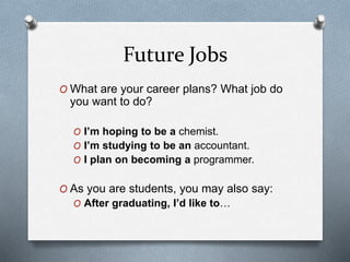 Future Jobs
O What are your career plans? What job do
you want to do?
O I’m hoping to be a chemist.
O I’m studying to be an accountant.
O I plan on becoming a programmer.
O As you are students, you may also say:
O After graduating, I’d like to…
 