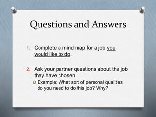 Questions and Answers
1. Complete a mind map for a job you
would like to do.
2. Ask your partner questions about the job
they have chosen.
O Example: What sort of personal qualities
do you need to do this job? Why?
 