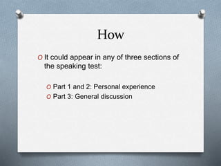 How
O It could appear in any of three sections of
the speaking test:
O Part 1 and 2: Personal experience
O Part 3: General discussion
 