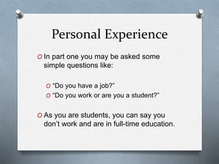 Personal Experience
O In part one you may be asked some
simple questions like:
O “Do you have a job?”
O “Do you work or are you a student?”
O As you are students, you can say you
don’t work and are in full-time education.
 