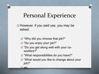 Personal Experience
O However, if you said yes, you may be
asked:
O “Why did you choose that job?”
O “Do you enjoy your job?”
O “Do you get along well with your co-
workers?”
O “What responsibilities do you have?”
O “What would you like to change about your
job?”
O etc
 