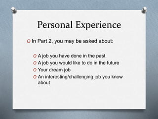 Personal Experience
O In Part 2, you may be asked about:
O A job you have done in the past
O A job you would like to do in the future
O Your dream job
O An interesting/challenging job you know
about
 