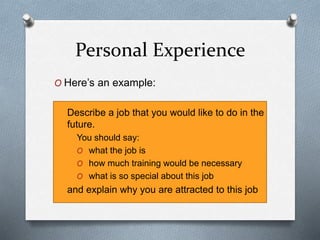 Personal Experience
O Here’s an example:
Describe a job that you would like to do in the
future.
You should say:
O what the job is
O how much training would be necessary
O what is so special about this job
and explain why you are attracted to this job
 