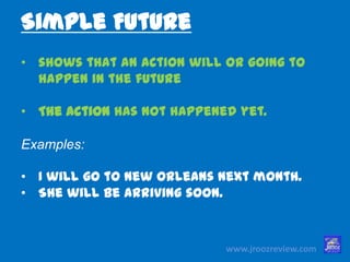 www.jroozreview.com
• shows that an action will or going to
happen in the future
• The action has not happened yet.
Examples:
• I will go to New Orleans next month.
• She will be arriving soon.
Simple Future
 