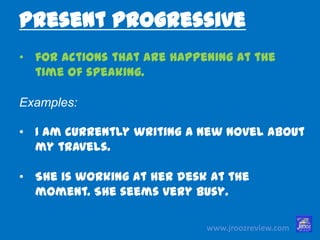 www.jroozreview.com
• for actions that are happening at the
time of speaking.
Examples:
• I am currently writing a new novel
about my travels.
• She is working at her desk at the
moment. She seems very busy.
Present Progressive
 