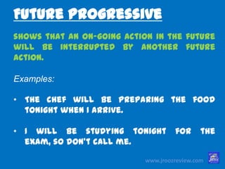 www.jroozreview.com
shows that an on-going action in the
future will be interrupted by another
future action.
Examples:
• The chef will be preparing the food
tonight when I arrive.
• I will be studying tonight for the exam,
so don’t call me.
Future Progressive
 