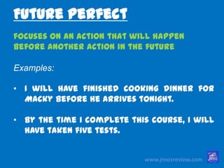 www.jroozreview.com
focuses on an action that will happen
before another action in the future
Examples:
• I will have finished cooking dinner for
Macky before he arrives tonight.
• By the time I complete this course, I
will have taken five tests.
Future Perfect
 