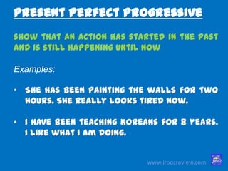www.jroozreview.com
show that an action has started in the
past and is still happening until now
Examples:
• She has been painting the walls for two
hours. She really looks tired now.
• I have been teaching Koreans for 8
years. I like what I am doing.
Present Perfect Progressive
 
