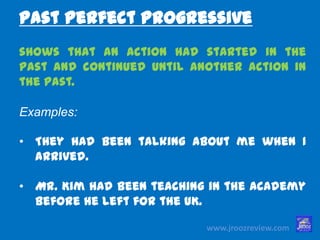 www.jroozreview.com
shows that an action had started in the
past and continued until another action in
the past.
Examples:
• They had been talking about me when I
arrived.
• Mr. Kim had been teaching in the
academy before he left for the UK.
Past Perfect Progressive
 