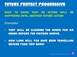 www.jroozreview.com
used to show that an action will be
happening until another future action
Examples:
• They will be cleaning the house for six
hours before the visitors arrive.
• How long will you have been travelling
before your trip ends?
Future Perfect Progressive
 