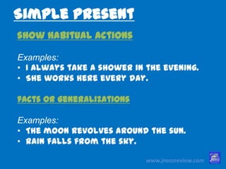 www.jroozreview.com
Simple Present
show habitual actions
Examples:
• I always take a shower in the evening.
• She works here every day.
facts or generalizations
Examples:
• The moon revolves around the sun.
• Rain falls from the sky.
 