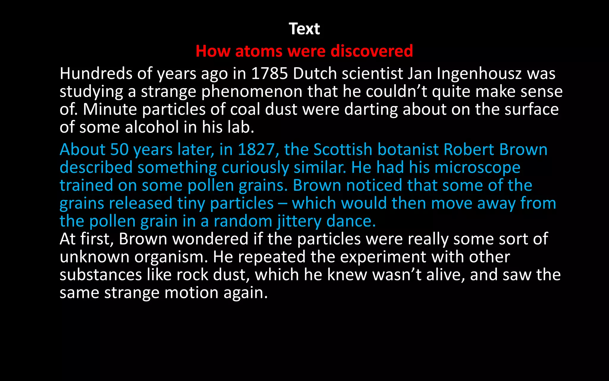 Text
How atoms were discovered
Hundreds of years ago in 1785 Dutch scientist Jan Ingenhousz was
studying a strange phenomenon that he couldn’t quite make sense
of. Minute particles of coal dust were darting about on the surface
of some alcohol in his lab.
About 50 years later, in 1827, the Scottish botanist Robert Brown
described something curiously similar. He had his microscope
trained on some pollen grains. Brown noticed that some of the
grains released tiny particles – which would then move away from
the pollen grain in a random jittery dance.
At first, Brown wondered if the particles were really some sort of
unknown organism. He repeated the experiment with other
substances like rock dust, which he knew wasn’t alive, and saw the
same strange motion again.
 