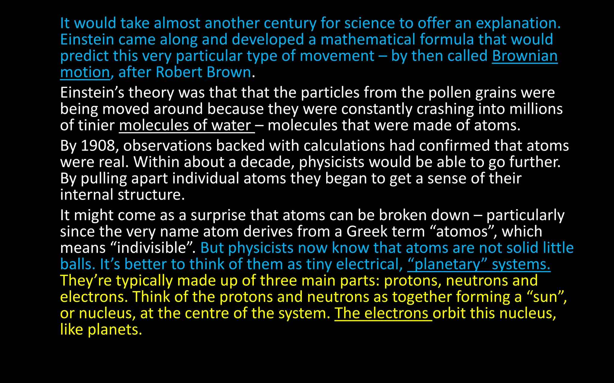 It would take almost another century for science to offer an explanation.
Einstein came along and developed a mathematical formula that would
predict this very particular type of movement – by then called Brownian
motion, after Robert Brown.
Einstein’s theory was that that the particles from the pollen grains were
being moved around because they were constantly crashing into millions
of tinier molecules of water – molecules that were made of atoms.
By 1908, observations backed with calculations had confirmed that atoms
were real. Within about a decade, physicists would be able to go further.
By pulling apart individual atoms they began to get a sense of their
internal structure.
It might come as a surprise that atoms can be broken down – particularly
since the very name atom derives from a Greek term “atomos”, which
means “indivisible”. But physicists now know that atoms are not solid little
balls. It’s better to think of them as tiny electrical, “planetary” systems.
They’re typically made up of three main parts: protons, neutrons and
electrons. Think of the protons and neutrons as together forming a “sun”,
or nucleus, at the centre of the system. The electrons orbit this nucleus,
like planets.
 