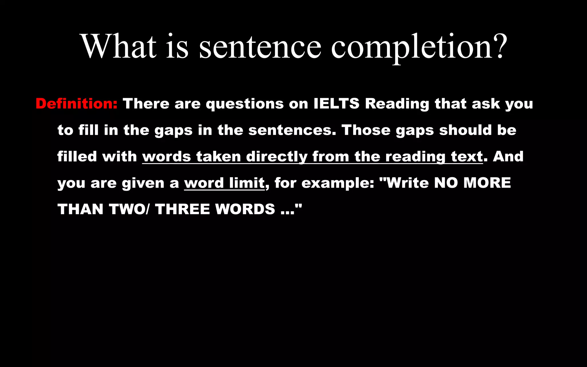 What is sentence completion?
Definition: There are questions on IELTS Reading that ask you
to fill in the gaps in the sentences. Those gaps should be
filled with words taken directly from the reading text. And
you are given a word limit, for example: "Write NO MORE
THAN TWO/ THREE WORDS ..."
 