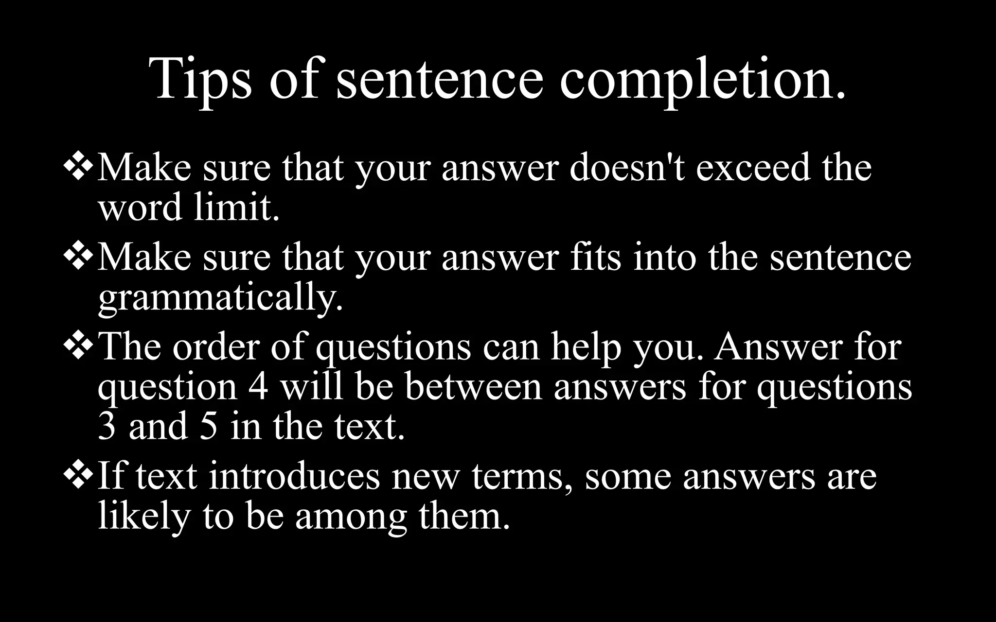 Tips of sentence completion.
Make sure that your answer doesn't exceed the
word limit.
Make sure that your answer fits into the sentence
grammatically.
The order of questions can help you. Answer for
question 4 will be between answers for questions
3 and 5 in the text.
If text introduces new terms, some answers are
likely to be among them.
 