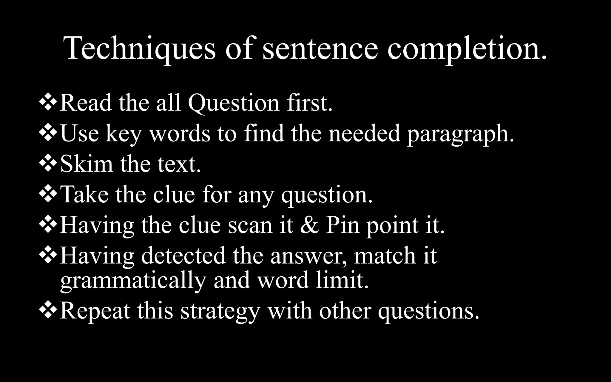 Techniques of sentence completion.
Read the all Question first.
Use key words to find the needed paragraph.
Skim the text.
Take the clue for any question.
Having the clue scan it & Pin point it.
Having detected the answer, match it
grammatically and word limit.
Repeat this strategy with other questions.
 