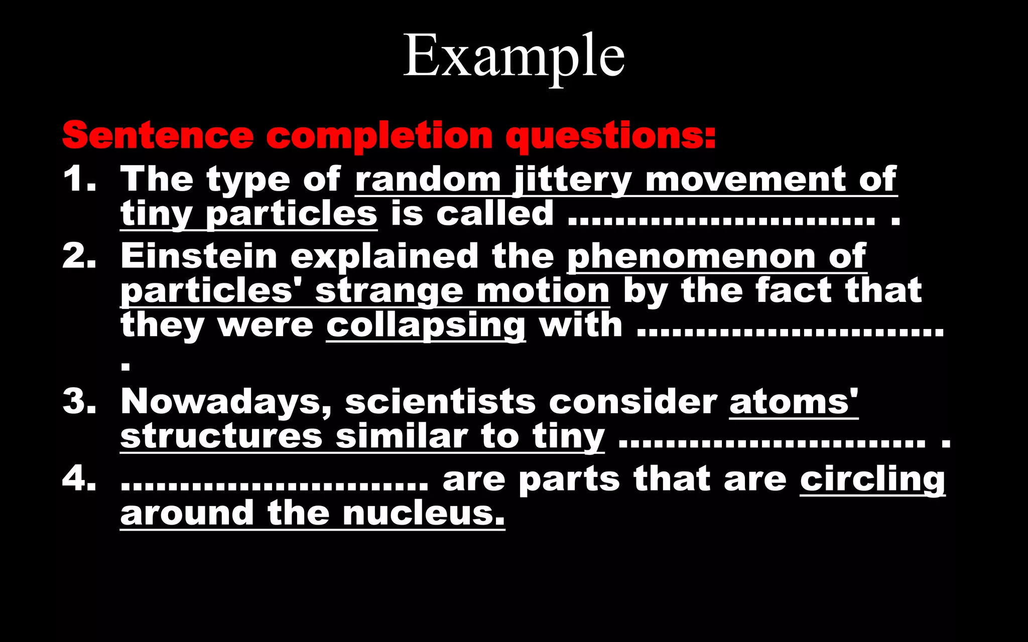 Example
Sentence completion questions:
1. The type of random jittery movement of
tiny particles is called .......................... .
2. Einstein explained the phenomenon of
particles' strange motion by the fact that
they were collapsing with ..........................
.
3. Nowadays, scientists consider atoms'
structures similar to tiny .......................... .
4. .......................... are parts that are circling
around the nucleus.
 