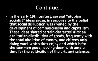 Continue…
• In the early 19th century, several “utopian
socialist” ideas arose, in response to the belief
that social disruption was created by the
development of commercialism and capitalism.
These ideas shared certain characteristics: an
egalitarian distribution of goods, frequently with
the total abolition of money, and citizens only
doing work which they enjoy and which is for
the common good, leaving them with ample
time for the cultivation of the arts and sciences.
 