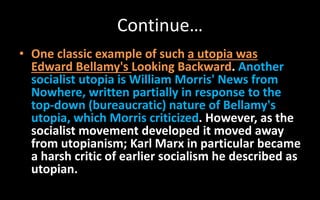 Continue…
• One classic example of such a utopia was
Edward Bellamy's Looking Backward. Another
socialist utopia is William Morris' News from
Nowhere, written partially in response to the
top-down (bureaucratic) nature of Bellamy's
utopia, which Morris criticized. However, as the
socialist movement developed it moved away
from utopianism; Karl Marx in particular became
a harsh critic of earlier socialism he described as
utopian.
 