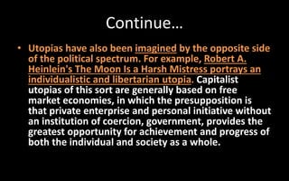 Continue…
• Utopias have also been imagined by the opposite side
of the political spectrum. For example, Robert A.
Heinlein's The Moon Is a Harsh Mistress portrays an
individualistic and libertarian utopia. Capitalist
utopias of this sort are generally based on free
market economies, in which the presupposition is
that private enterprise and personal initiative without
an institution of coercion, government, provides the
greatest opportunity for achievement and progress of
both the individual and society as a whole.
 