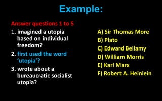 Example:
Answer questions 1 to 5
1. imagined a utopia
based on individual
freedom?
2. first used the word
‘utopia’?
3. wrote about a
bureaucratic socialist
utopia?
A) Sir Thomas More
B) Plato
C) Edward Bellamy
D) William Morris
E) Karl Marx
F) Robert A. Heinlein
 