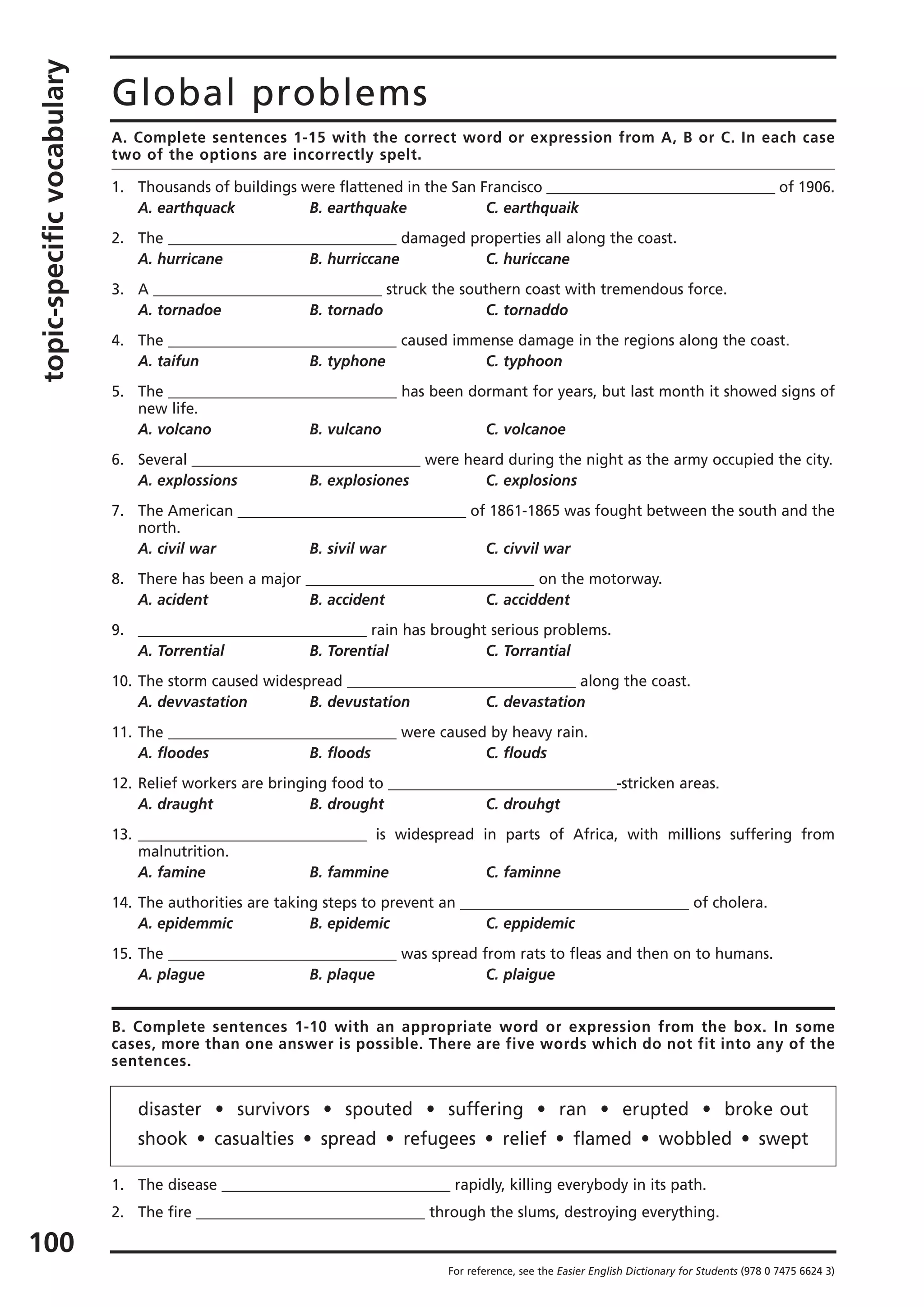 topic-specificvocabulary
100
Global problems
For reference, see the Easier English Dictionary for Students (978 0 7475 6624 3)
A. Complete sentences 1-15 with the correct word or expression from A, B or C. In each case
two of the options are incorrectly spelt.
1. Thousands of buildings were flattened in the San Francisco _______________________________ of 1906.
A. earthquack B. earthquake C. earthquaik
2. The _______________________________ damaged properties all along the coast.
A. hurricane B. hurriccane C. huriccane
3. A _______________________________ struck the southern coast with tremendous force.
A. tornadoe B. tornado C. tornaddo
4. The _______________________________ caused immense damage in the regions along the coast.
A. taifun B. typhone C. typhoon
5. The _______________________________ has been dormant for years, but last month it showed signs of
new life.
A. volcano B. vulcano C. volcanoe
6. Several _______________________________ were heard during the night as the army occupied the city.
A. explossions B. explosiones C. explosions
7. The American _______________________________ of 1861-1865 was fought between the south and the
north.
A. civil war B. sivil war C. civvil war
8. There has been a major _______________________________ on the motorway.
A. acident B. accident C. acciddent
9. _______________________________ rain has brought serious problems.
A. Torrential B. Torential C. Torrantial
10. The storm caused widespread _______________________________ along the coast.
A. devvastation B. devustation C. devastation
11. The _______________________________ were caused by heavy rain.
A. floodes B. floods C. flouds
12. Relief workers are bringing food to _______________________________-stricken areas.
A. draught B. drought C. drouhgt
13. _______________________________ is widespread in parts of Africa, with millions suffering from
malnutrition.
A. famine B. fammine C. faminne
14. The authorities are taking steps to prevent an _______________________________ of cholera.
A. epidemmic B. epidemic C. eppidemic
15. The _______________________________ was spread from rats to fleas and then on to humans.
A. plague B. plaque C. plaigue
B. Complete sentences 1-10 with an appropriate word or expression from the box. In some
cases, more than one answer is possible. There are five words which do not fit into any of the
sentences.
disaster • survivors • spouted • suffering • ran • erupted • broke out
shook • casualties • spread • refugees • relief • flamed • wobbled • swept
1. The disease _______________________________ rapidly, killing everybody in its path.
2. The fire _______________________________ through the slums, destroying everything.
 