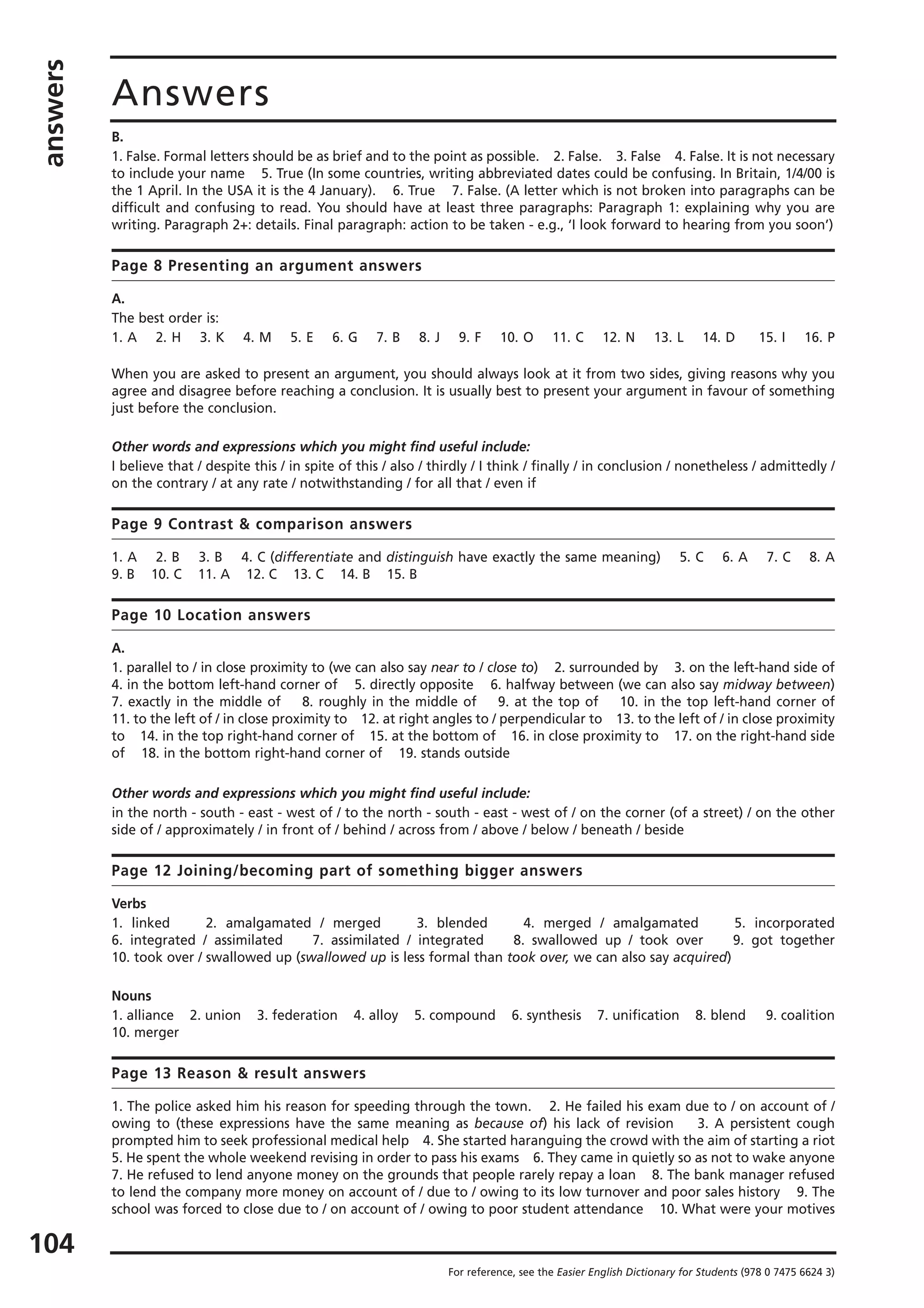 answers
104
Answers
For reference, see the Easier English Dictionary for Students (978 0 7475 6624 3)
B.
1. False. Formal letters should be as brief and to the point as possible. 2. False. 3. False 4. False. It is not necessary
to include your name 5. True (In some countries, writing abbreviated dates could be confusing. In Britain, 1/4/00 is
the 1 April. In the USA it is the 4 January). 6. True 7. False. (A letter which is not broken into paragraphs can be
difficult and confusing to read. You should have at least three paragraphs: Paragraph 1: explaining why you are
writing. Paragraph 2+: details. Final paragraph: action to be taken - e.g., ‘I look forward to hearing from you soon’)
Page 8 Presenting an argument answers
A.
The best order is:
1. A 2. H 3. K 4. M 5. E 6. G 7. B 8. J 9. F 10. O 11. C 12. N 13. L 14. D 15. I 16. P
When you are asked to present an argument, you should always look at it from two sides, giving reasons why you
agree and disagree before reaching a conclusion. It is usually best to present your argument in favour of something
just before the conclusion.
Other words and expressions which you might find useful include:
I believe that / despite this / in spite of this / also / thirdly / I think / finally / in conclusion / nonetheless / admittedly /
on the contrary / at any rate / notwithstanding / for all that / even if
Page 9 Contrast & comparison answers
1. A 2. B 3. B 4. C (differentiate and distinguish have exactly the same meaning) 5. C 6. A 7. C 8. A
9. B 10. C 11. A 12. C 13. C 14. B 15. B
Page 10 Location answers
A.
1. parallel to / in close proximity to (we can also say near to / close to) 2. surrounded by 3. on the left-hand side of
4. in the bottom left-hand corner of 5. directly opposite 6. halfway between (we can also say midway between)
7. exactly in the middle of 8. roughly in the middle of 9. at the top of 10. in the top left-hand corner of
11. to the left of / in close proximity to 12. at right angles to / perpendicular to 13. to the left of / in close proximity
to 14. in the top right-hand corner of 15. at the bottom of 16. in close proximity to 17. on the right-hand side
of 18. in the bottom right-hand corner of 19. stands outside
Other words and expressions which you might find useful include:
in the north - south - east - west of / to the north - south - east - west of / on the corner (of a street) / on the other
side of / approximately / in front of / behind / across from / above / below / beneath / beside
Page 12 Joining/becoming part of something bigger answers
Verbs
1. linked 2. amalgamated / merged 3. blended 4. merged / amalgamated 5. incorporated
6. integrated / assimilated 7. assimilated / integrated 8. swallowed up / took over 9. got together
10. took over / swallowed up (swallowed up is less formal than took over, we can also say acquired)
Nouns
1. alliance 2. union 3. federation 4. alloy 5. compound 6. synthesis 7. unification 8. blend 9. coalition
10. merger
Page 13 Reason & result answers
1. The police asked him his reason for speeding through the town. 2. He failed his exam due to / on account of /
owing to (these expressions have the same meaning as because of) his lack of revision 3. A persistent cough
prompted him to seek professional medical help 4. She started haranguing the crowd with the aim of starting a riot
5. He spent the whole weekend revising in order to pass his exams 6. They came in quietly so as not to wake anyone
7. He refused to lend anyone money on the grounds that people rarely repay a loan 8. The bank manager refused
to lend the company more money on account of / due to / owing to its low turnover and poor sales history 9. The
school was forced to close due to / on account of / owing to poor student attendance 10. What were your motives
 