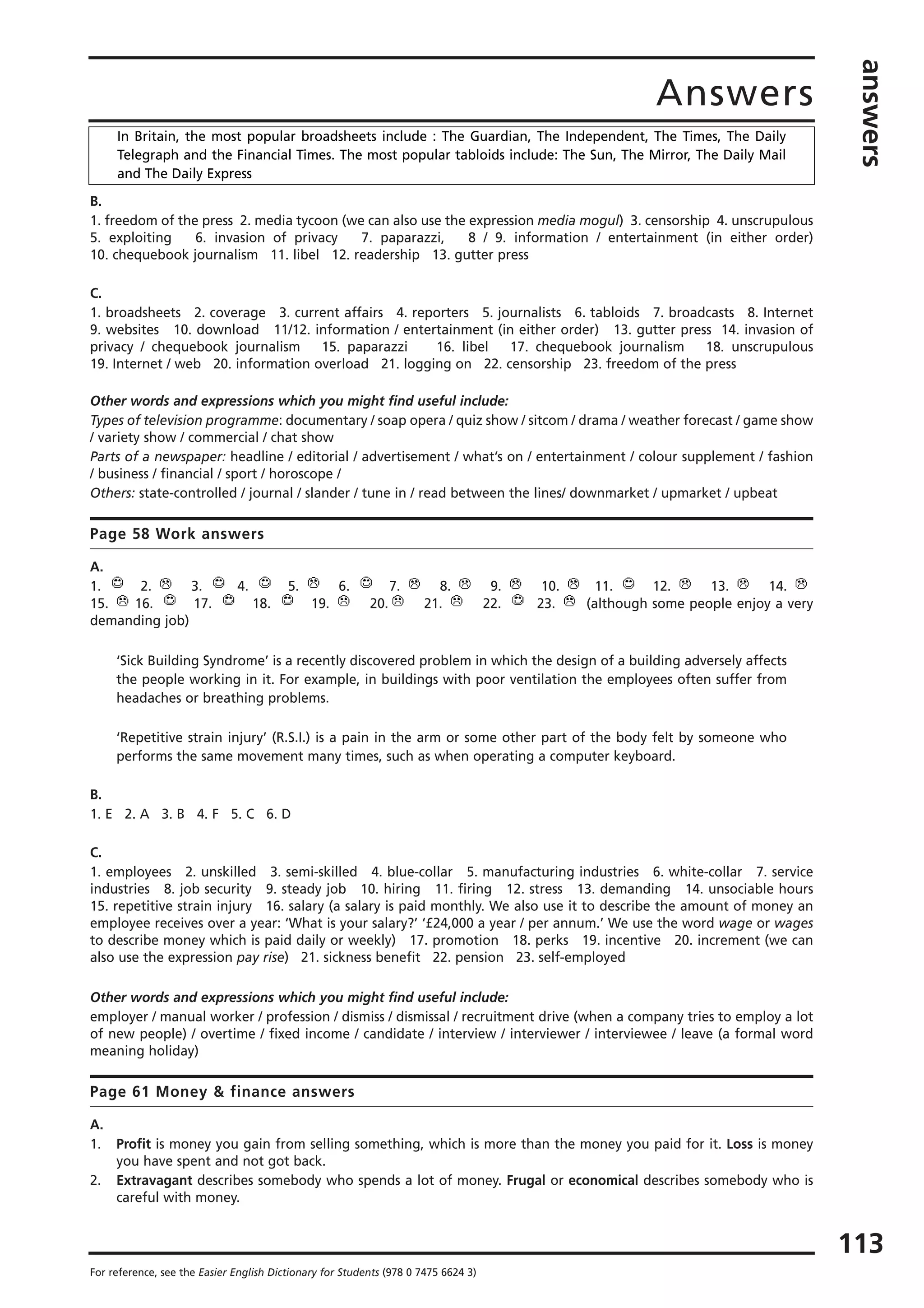 Answers
answers
113
For reference, see the Easier English Dictionary for Students (978 0 7475 6624 3)
B.
1. freedom of the press 2. media tycoon (we can also use the expression media mogul) 3. censorship 4. unscrupulous
5. exploiting 6. invasion of privacy 7. paparazzi, 8 / 9. information / entertainment (in either order)
10. chequebook journalism 11. libel 12. readership 13. gutter press
C.
1. broadsheets 2. coverage 3. current affairs 4. reporters 5. journalists 6. tabloids 7. broadcasts 8. Internet
9. websites 10. download 11/12. information / entertainment (in either order) 13. gutter press 14. invasion of
privacy / chequebook journalism 15. paparazzi 16. libel 17. chequebook journalism 18. unscrupulous
19. Internet / web 20. information overload 21. logging on 22. censorship 23. freedom of the press
Other words and expressions which you might find useful include:
Types of television programme: documentary / soap opera / quiz show / sitcom / drama / weather forecast / game show
/ variety show / commercial / chat show
Parts of a newspaper: headline / editorial / advertisement / what’s on / entertainment / colour supplement / fashion
/ business / financial / sport / horoscope /
Others: state-controlled / journal / slander / tune in / read between the lines/ downmarket / upmarket / upbeat
Page 58 Work answers
A.
1. 2. 3. 4. 5. 6. 7. 8. 9. 10. 11. 12. 13. 14.
15. 16. 17. 18. 19. 20. 21. 22. 23. (although some people enjoy a very
demanding job)
‘Sick Building Syndrome’ is a recently discovered problem in which the design of a building adversely affects
the people working in it. For example, in buildings with poor ventilation the employees often suffer from
headaches or breathing problems.
‘Repetitive strain injury’ (R.S.I.) is a pain in the arm or some other part of the body felt by someone who
performs the same movement many times, such as when operating a computer keyboard.
B.
1. E 2. A 3. B 4. F 5. C 6. D
C.
1. employees 2. unskilled 3. semi-skilled 4. blue-collar 5. manufacturing industries 6. white-collar 7. service
industries 8. job security 9. steady job 10. hiring 11. firing 12. stress 13. demanding 14. unsociable hours
15. repetitive strain injury 16. salary (a salary is paid monthly. We also use it to describe the amount of money an
employee receives over a year: ‘What is your salary?’ ‘£24,000 a year / per annum.’ We use the word wage or wages
to describe money which is paid daily or weekly) 17. promotion 18. perks 19. incentive 20. increment (we can
also use the expression pay rise) 21. sickness benefit 22. pension 23. self-employed
Other words and expressions which you might find useful include:
employer / manual worker / profession / dismiss / dismissal / recruitment drive (when a company tries to employ a lot
of new people) / overtime / fixed income / candidate / interview / interviewer / interviewee / leave (a formal word
meaning holiday)
Page 61 Money & finance answers
A.
1. Profit is money you gain from selling something, which is more than the money you paid for it. Loss is money
you have spent and not got back.
2. Extravagant describes somebody who spends a lot of money. Frugal or economical describes somebody who is
careful with money.
In Britain, the most popular broadsheets include : The Guardian, The Independent, The Times, The Daily
Telegraph and the Financial Times. The most popular tabloids include: The Sun, The Mirror, The Daily Mail
and The Daily Express
 