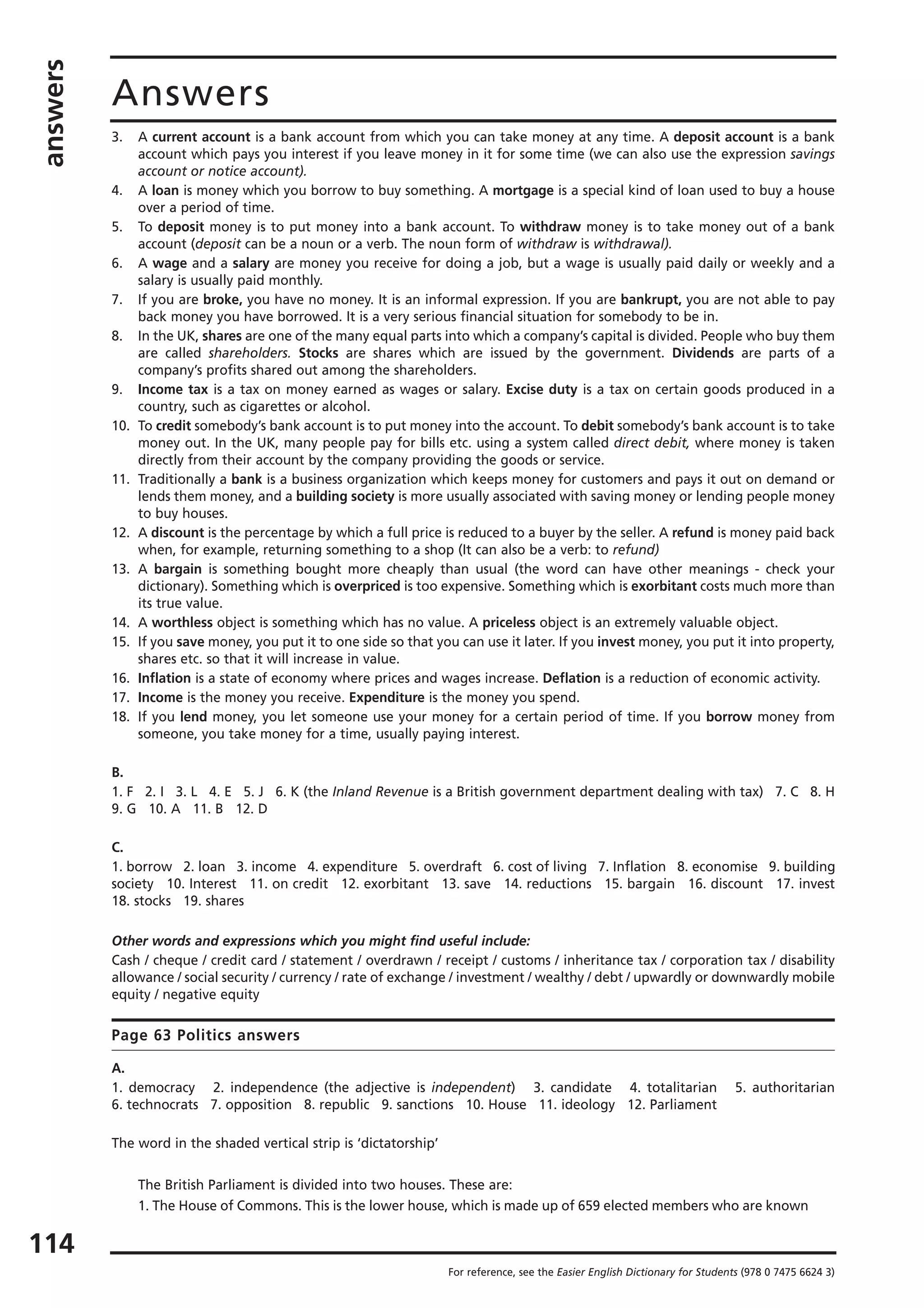 answers
114
Answers
For reference, see the Easier English Dictionary for Students (978 0 7475 6624 3)
3. A current account is a bank account from which you can take money at any time. A deposit account is a bank
account which pays you interest if you leave money in it for some time (we can also use the expression savings
account or notice account).
4. A loan is money which you borrow to buy something. A mortgage is a special kind of loan used to buy a house
over a period of time.
5. To deposit money is to put money into a bank account. To withdraw money is to take money out of a bank
account (deposit can be a noun or a verb. The noun form of withdraw is withdrawal).
6. A wage and a salary are money you receive for doing a job, but a wage is usually paid daily or weekly and a
salary is usually paid monthly.
7. If you are broke, you have no money. It is an informal expression. If you are bankrupt, you are not able to pay
back money you have borrowed. It is a very serious financial situation for somebody to be in.
8. In the UK, shares are one of the many equal parts into which a company’s capital is divided. People who buy them
are called shareholders. Stocks are shares which are issued by the government. Dividends are parts of a
company’s profits shared out among the shareholders.
9. Income tax is a tax on money earned as wages or salary. Excise duty is a tax on certain goods produced in a
country, such as cigarettes or alcohol.
10. To credit somebody’s bank account is to put money into the account. To debit somebody’s bank account is to take
money out. In the UK, many people pay for bills etc. using a system called direct debit, where money is taken
directly from their account by the company providing the goods or service.
11. Traditionally a bank is a business organization which keeps money for customers and pays it out on demand or
lends them money, and a building society is more usually associated with saving money or lending people money
to buy houses.
12. A discount is the percentage by which a full price is reduced to a buyer by the seller. A refund is money paid back
when, for example, returning something to a shop (It can also be a verb: to refund)
13. A bargain is something bought more cheaply than usual (the word can have other meanings - check your
dictionary). Something which is overpriced is too expensive. Something which is exorbitant costs much more than
its true value.
14. A worthless object is something which has no value. A priceless object is an extremely valuable object.
15. If you save money, you put it to one side so that you can use it later. If you invest money, you put it into property,
shares etc. so that it will increase in value.
16. Inflation is a state of economy where prices and wages increase. Deflation is a reduction of economic activity.
17. Income is the money you receive. Expenditure is the money you spend.
18. If you lend money, you let someone use your money for a certain period of time. If you borrow money from
someone, you take money for a time, usually paying interest.
B.
1. F 2. I 3. L 4. E 5. J 6. K (the Inland Revenue is a British government department dealing with tax) 7. C 8. H
9. G 10. A 11. B 12. D
C.
1. borrow 2. loan 3. income 4. expenditure 5. overdraft 6. cost of living 7. Inflation 8. economise 9. building
society 10. Interest 11. on credit 12. exorbitant 13. save 14. reductions 15. bargain 16. discount 17. invest
18. stocks 19. shares
Other words and expressions which you might find useful include:
Cash / cheque / credit card / statement / overdrawn / receipt / customs / inheritance tax / corporation tax / disability
allowance / social security / currency / rate of exchange / investment / wealthy / debt / upwardly or downwardly mobile
equity / negative equity
Page 63 Politics answers
A.
1. democracy 2. independence (the adjective is independent) 3. candidate 4. totalitarian 5. authoritarian
6. technocrats 7. opposition 8. republic 9. sanctions 10. House 11. ideology 12. Parliament
The word in the shaded vertical strip is ‘dictatorship’
The British Parliament is divided into two houses. These are:
1. The House of Commons. This is the lower house, which is made up of 659 elected members who are known
 