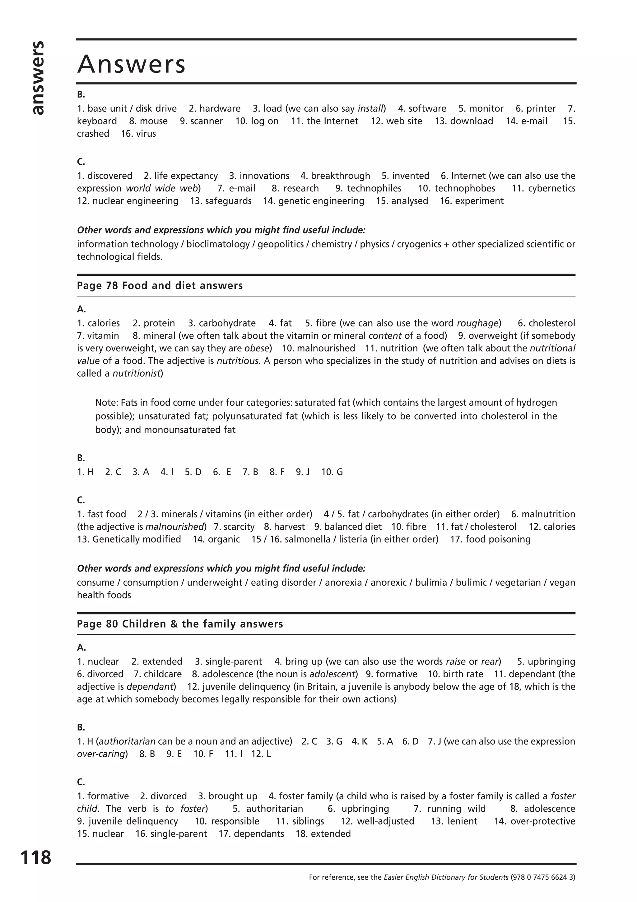 answers
118
Answers
For reference, see the Easier English Dictionary for Students (978 0 7475 6624 3)
B.
1. base unit / disk drive 2. hardware 3. load (we can also say install) 4. software 5. monitor 6. printer 7.
keyboard 8. mouse 9. scanner 10. log on 11. the Internet 12. web site 13. download 14. e-mail 15.
crashed 16. virus
C.
1. discovered 2. life expectancy 3. innovations 4. breakthrough 5. invented 6. Internet (we can also use the
expression world wide web) 7. e-mail 8. research 9. technophiles 10. technophobes 11. cybernetics
12. nuclear engineering 13. safeguards 14. genetic engineering 15. analysed 16. experiment
Other words and expressions which you might find useful include:
information technology / bioclimatology / geopolitics / chemistry / physics / cryogenics + other specialized scientific or
technological fields.
Page 78 Food and diet answers
A.
1. calories 2. protein 3. carbohydrate 4. fat 5. fibre (we can also use the word roughage) 6. cholesterol
7. vitamin 8. mineral (we often talk about the vitamin or mineral content of a food) 9. overweight (if somebody
is very overweight, we can say they are obese) 10. malnourished 11. nutrition (we often talk about the nutritional
value of a food. The adjective is nutritious. A person who specializes in the study of nutrition and advises on diets is
called a nutritionist)
Note: Fats in food come under four categories: saturated fat (which contains the largest amount of hydrogen
possible); unsaturated fat; polyunsaturated fat (which is less likely to be converted into cholesterol in the
body); and monounsaturated fat
B.
1. H 2. C 3. A 4. I 5. D 6. E 7. B 8. F 9. J 10. G
C.
1. fast food 2 / 3. minerals / vitamins (in either order) 4 / 5. fat / carbohydrates (in either order) 6. malnutrition
(the adjective is malnourished) 7. scarcity 8. harvest 9. balanced diet 10. fibre 11. fat / cholesterol 12. calories
13. Genetically modified 14. organic 15 / 16. salmonella / listeria (in either order) 17. food poisoning
Other words and expressions which you might find useful include:
consume / consumption / underweight / eating disorder / anorexia / anorexic / bulimia / bulimic / vegetarian / vegan
health foods
Page 80 Children & the family answers
A.
1. nuclear 2. extended 3. single-parent 4. bring up (we can also use the words raise or rear) 5. upbringing
6. divorced 7. childcare 8. adolescence (the noun is adolescent) 9. formative 10. birth rate 11. dependant (the
adjective is dependant) 12. juvenile delinquency (in Britain, a juvenile is anybody below the age of 18, which is the
age at which somebody becomes legally responsible for their own actions)
B.
1. H (authoritarian can be a noun and an adjective) 2. C 3. G 4. K 5. A 6. D 7. J (we can also use the expression
over-caring) 8. B 9. E 10. F 11. I 12. L
C.
1. formative 2. divorced 3. brought up 4. foster family (a child who is raised by a foster family is called a foster
child. The verb is to foster) 5. authoritarian 6. upbringing 7. running wild 8. adolescence
9. juvenile delinquency 10. responsible 11. siblings 12. well-adjusted 13. lenient 14. over-protective
15. nuclear 16. single-parent 17. dependants 18. extended
 