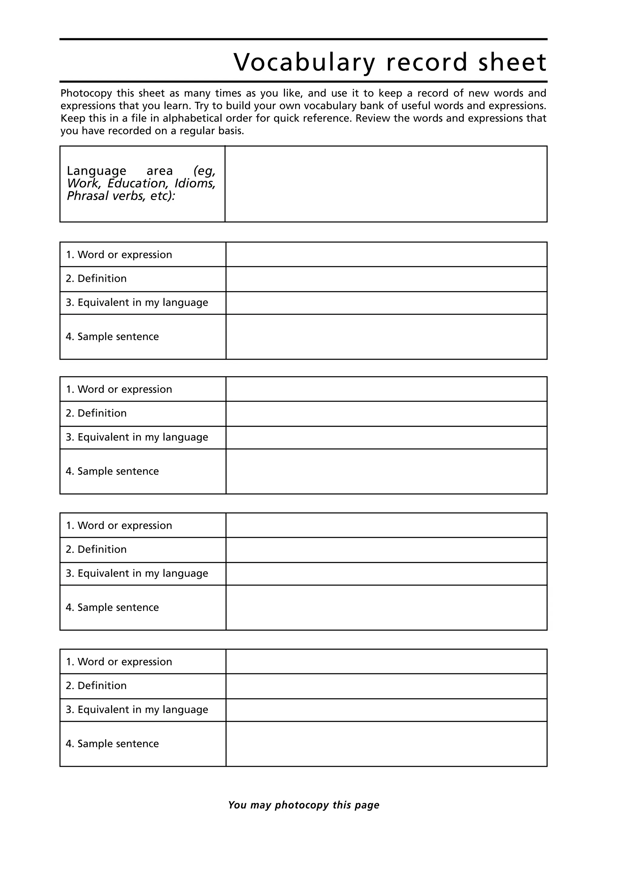 Photocopy this sheet as many times as you like, and use it to keep a record of new words and
expressions that you learn. Try to build your own vocabulary bank of useful words and expressions.
Keep this in a file in alphabetical order for quick reference. Review the words and expressions that
you have recorded on a regular basis.
Vocabulary record sheet
Language area (eg,
Work, Education, Idioms,
Phrasal verbs, etc):
1. Word or expression
2. Definition
3. Equivalent in my language
4. Sample sentence
1. Word or expression
2. Definition
3. Equivalent in my language
4. Sample sentence
1. Word or expression
2. Definition
3. Equivalent in my language
4. Sample sentence
1. Word or expression
2. Definition
3. Equivalent in my language
4. Sample sentence
You may photocopy this page
 