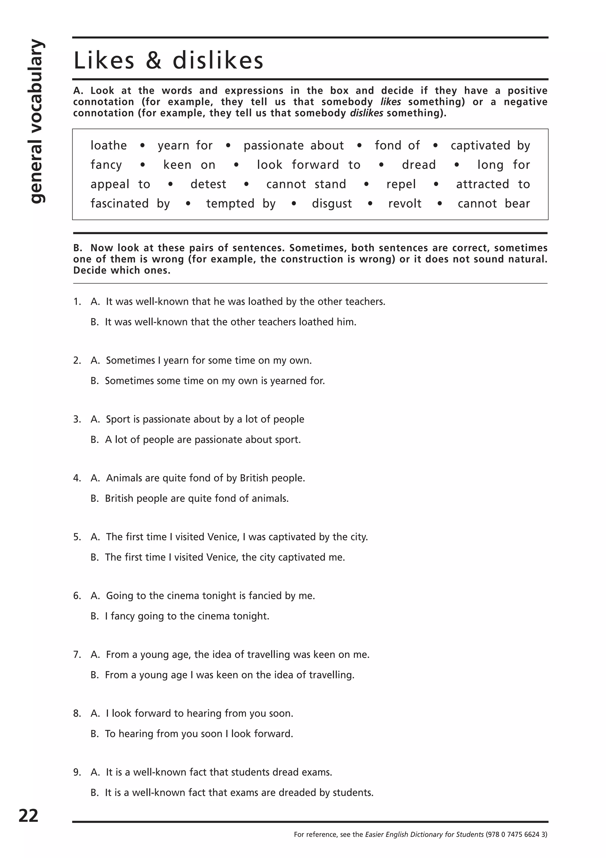 generalvocabulary
22
Likes & dislikes
For reference, see the Easier English Dictionary for Students (978 0 7475 6624 3)
A. Look at the words and expressions in the box and decide if they have a positive
connotation (for example, they tell us that somebody likes something) or a negative
connotation (for example, they tell us that somebody dislikes something).
loathe • yearn for • passionate about • fond of • captivated by
fancy • keen on • look forward to • dread • long for
appeal to • detest • cannot stand • repel • attracted to
fascinated by • tempted by • disgust • revolt • cannot bear
B. Now look at these pairs of sentences. Sometimes, both sentences are correct, sometimes
one of them is wrong (for example, the construction is wrong) or it does not sound natural.
Decide which ones.
1. A. It was well-known that he was loathed by the other teachers.
B. It was well-known that the other teachers loathed him.
2. A. Sometimes I yearn for some time on my own.
B. Sometimes some time on my own is yearned for.
3. A. Sport is passionate about by a lot of people
B. A lot of people are passionate about sport.
4. A. Animals are quite fond of by British people.
B. British people are quite fond of animals.
5. A. The first time I visited Venice, I was captivated by the city.
B. The first time I visited Venice, the city captivated me.
6. A. Going to the cinema tonight is fancied by me.
B. I fancy going to the cinema tonight.
7. A. From a young age, the idea of travelling was keen on me.
B. From a young age I was keen on the idea of travelling.
8. A. I look forward to hearing from you soon.
B. To hearing from you soon I look forward.
9. A. It is a well-known fact that students dread exams.
B. It is a well-known fact that exams are dreaded by students.
 