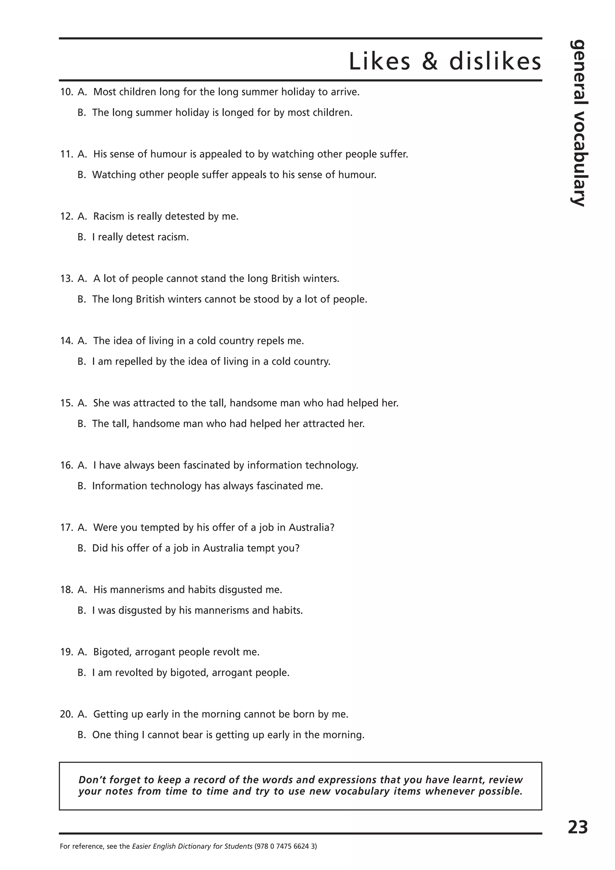 Likes & dislikes
generalvocabulary
23
For reference, see the Easier English Dictionary for Students (978 0 7475 6624 3)
10. A. Most children long for the long summer holiday to arrive.
B. The long summer holiday is longed for by most children.
11. A. His sense of humour is appealed to by watching other people suffer.
B. Watching other people suffer appeals to his sense of humour.
12. A. Racism is really detested by me.
B. I really detest racism.
13. A. A lot of people cannot stand the long British winters.
B. The long British winters cannot be stood by a lot of people.
14. A. The idea of living in a cold country repels me.
B. I am repelled by the idea of living in a cold country.
15. A. She was attracted to the tall, handsome man who had helped her.
B. The tall, handsome man who had helped her attracted her.
16. A. I have always been fascinated by information technology.
B. Information technology has always fascinated me.
17. A. Were you tempted by his offer of a job in Australia?
B. Did his offer of a job in Australia tempt you?
18. A. His mannerisms and habits disgusted me.
B. I was disgusted by his mannerisms and habits.
19. A. Bigoted, arrogant people revolt me.
B. I am revolted by bigoted, arrogant people.
20. A. Getting up early in the morning cannot be born by me.
B. One thing I cannot bear is getting up early in the morning.
Don’t forget to keep a record of the words and expressions that you have learnt, review
your notes from time to time and try to use new vocabulary items whenever possible.
 