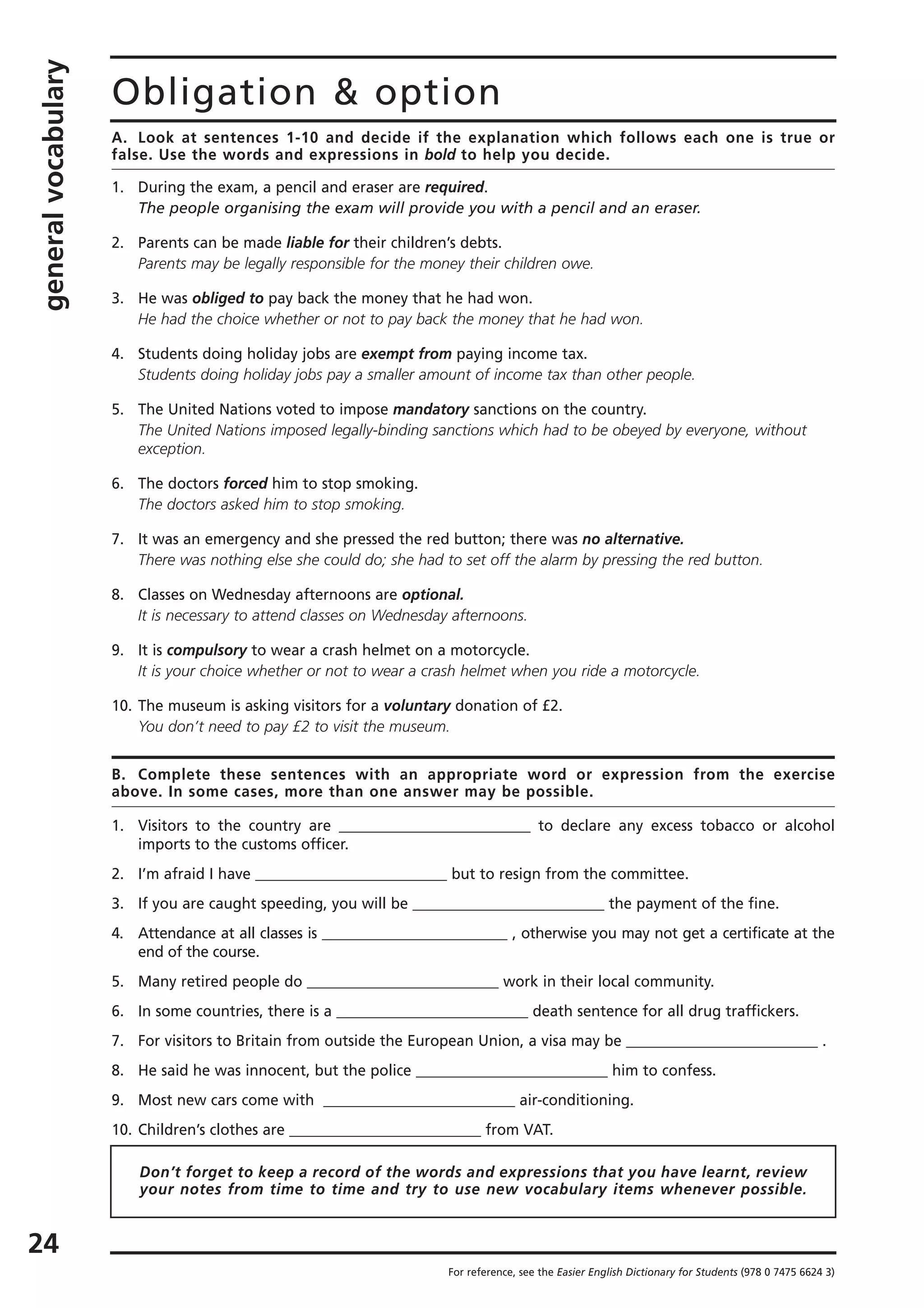 generalvocabulary
24
Obligation & option
A. Look at sentences 1-10 and decide if the explanation which follows each one is true or
false. Use the words and expressions in bold to help you decide.
1. During the exam, a pencil and eraser are required.
The people organising the exam will provide you with a pencil and an eraser.
2. Parents can be made liable for their children’s debts.
Parents may be legally responsible for the money their children owe.
3. He was obliged to pay back the money that he had won.
He had the choice whether or not to pay back the money that he had won.
4. Students doing holiday jobs are exempt from paying income tax.
Students doing holiday jobs pay a smaller amount of income tax than other people.
5. The United Nations voted to impose mandatory sanctions on the country.
The United Nations imposed legally-binding sanctions which had to be obeyed by everyone, without
exception.
6. The doctors forced him to stop smoking.
The doctors asked him to stop smoking.
7. It was an emergency and she pressed the red button; there was no alternative.
There was nothing else she could do; she had to set off the alarm by pressing the red button.
8. Classes on Wednesday afternoons are optional.
It is necessary to attend classes on Wednesday afternoons.
9. It is compulsory to wear a crash helmet on a motorcycle.
It is your choice whether or not to wear a crash helmet when you ride a motorcycle.
10. The museum is asking visitors for a voluntary donation of £2.
You don’t need to pay £2 to visit the museum.
B. Complete these sentences with an appropriate word or expression from the exercise
above. In some cases, more than one answer may be possible.
1. Visitors to the country are __________________________ to declare any excess tobacco or alcohol
imports to the customs officer.
2. I’m afraid I have __________________________ but to resign from the committee.
3. If you are caught speeding, you will be __________________________ the payment of the fine.
4. Attendance at all classes is __________________________ , otherwise you may not get a certificate at the
end of the course.
5. Many retired people do __________________________ work in their local community.
6. In some countries, there is a __________________________ death sentence for all drug traffickers.
7. For visitors to Britain from outside the European Union, a visa may be __________________________ .
8. He said he was innocent, but the police __________________________ him to confess.
9. Most new cars come with __________________________ air-conditioning.
10. Children’s clothes are __________________________ from VAT.
For reference, see the Easier English Dictionary for Students (978 0 7475 6624 3)
Don’t forget to keep a record of the words and expressions that you have learnt, review
your notes from time to time and try to use new vocabulary items whenever possible.
 