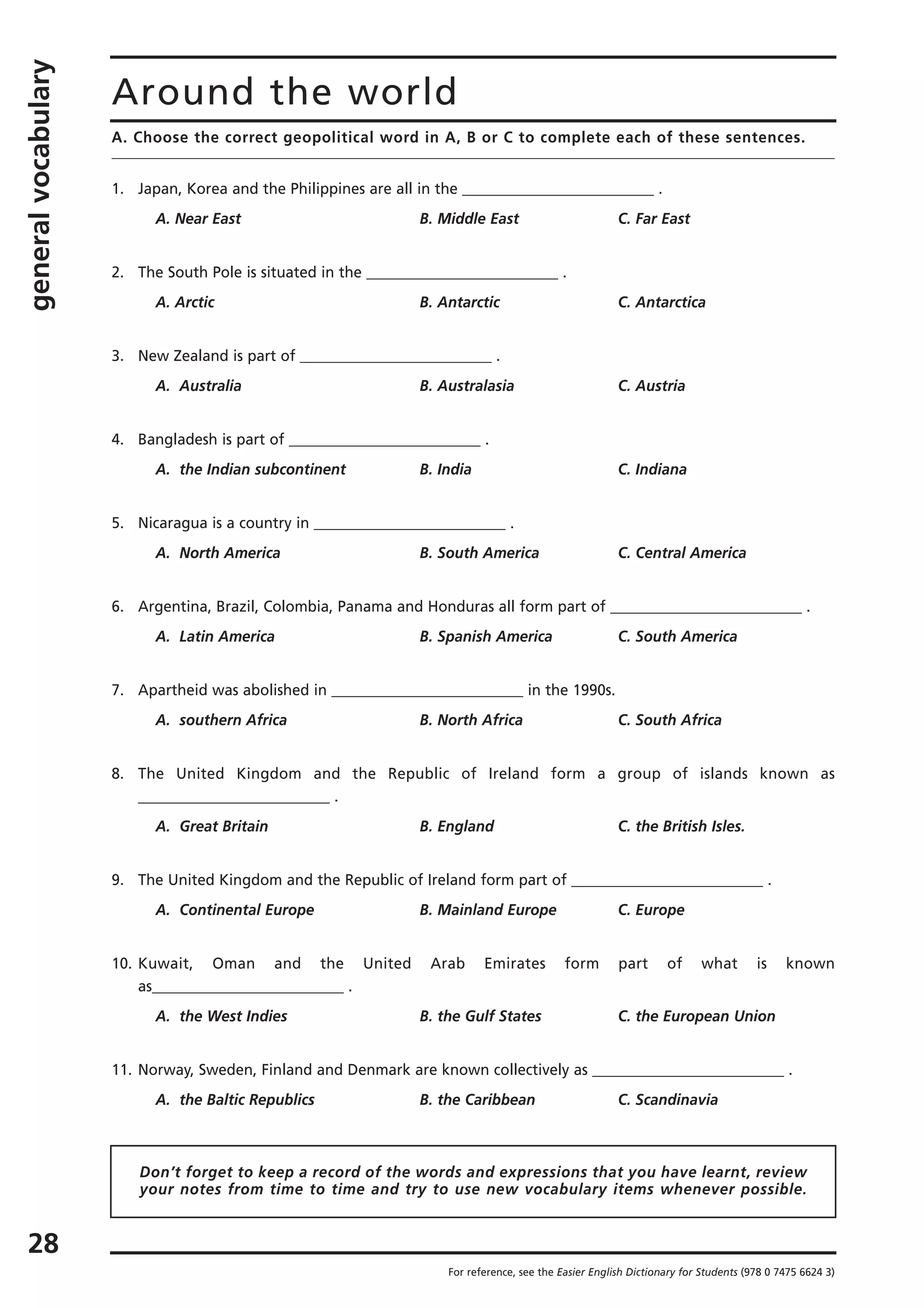 generalvocabulary
28
Around the world
For reference, see the Easier English Dictionary for Students (978 0 7475 6624 3)
A. Choose the correct geopolitical word in A, B or C to complete each of these sentences.
1. Japan, Korea and the Philippines are all in the __________________________ .
A. Near East B. Middle East C. Far East
2. The South Pole is situated in the __________________________ .
A. Arctic B. Antarctic C. Antarctica
3. New Zealand is part of __________________________ .
A. Australia B. Australasia C. Austria
4. Bangladesh is part of __________________________ .
A. the Indian subcontinent B. India C. Indiana
5. Nicaragua is a country in __________________________ .
A. North America B. South America C. Central America
6. Argentina, Brazil, Colombia, Panama and Honduras all form part of __________________________ .
A. Latin America B. Spanish America C. South America
7. Apartheid was abolished in __________________________ in the 1990s.
A. southern Africa B. North Africa C. South Africa
8. The United Kingdom and the Republic of Ireland form a group of islands known as
__________________________ .
A. Great Britain B. England C. the British Isles.
9. The United Kingdom and the Republic of Ireland form part of __________________________ .
A. Continental Europe B. Mainland Europe C. Europe
10. Kuwait, Oman and the United Arab Emirates form part of what is known
as__________________________ .
A. the West Indies B. the Gulf States C. the European Union
11. Norway, Sweden, Finland and Denmark are known collectively as __________________________ .
A. the Baltic Republics B. the Caribbean C. Scandinavia
Don’t forget to keep a record of the words and expressions that you have learnt, review
your notes from time to time and try to use new vocabulary items whenever possible.
 