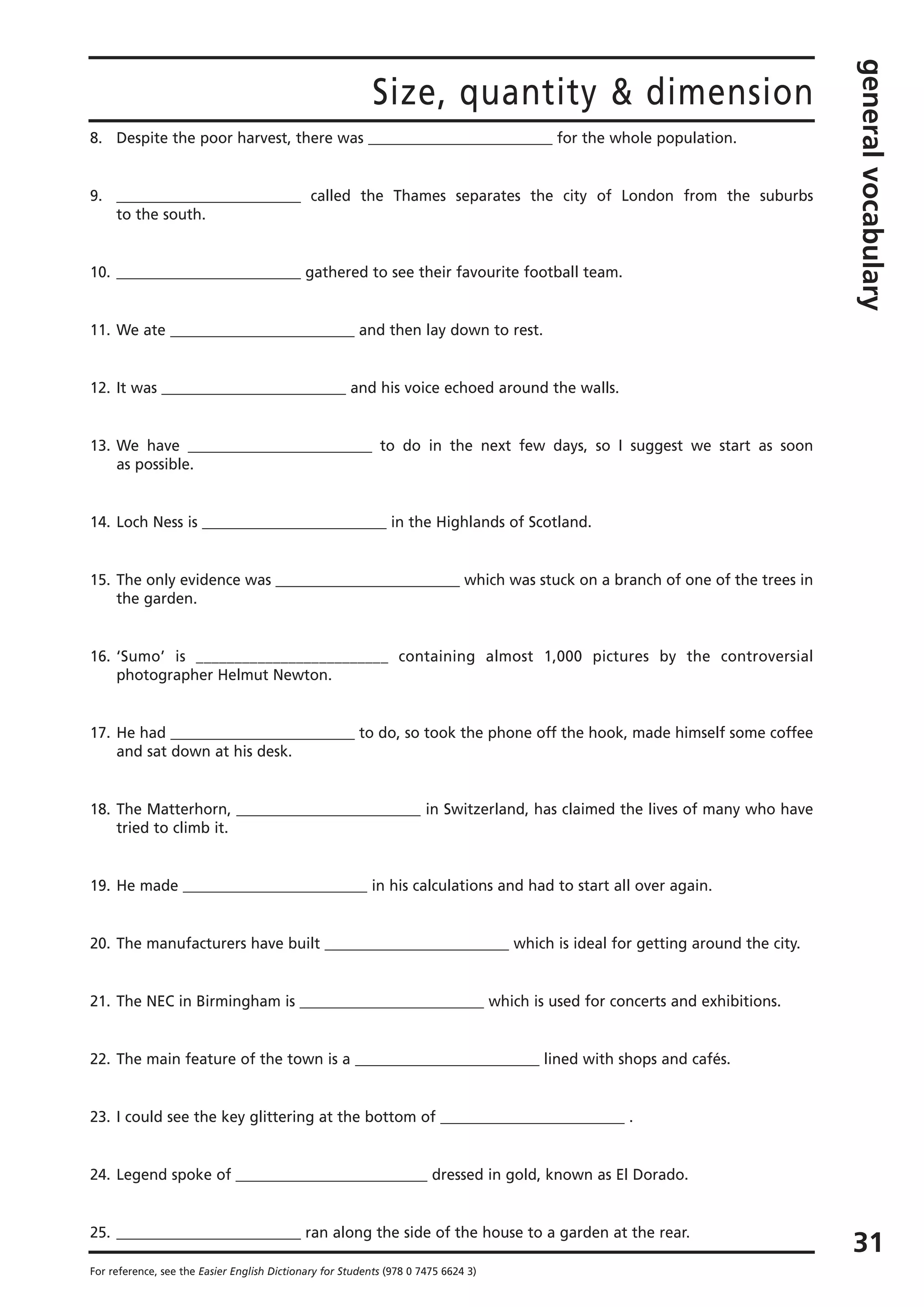Size, quantity & dimension
generalvocabulary
31
For reference, see the Easier English Dictionary for Students (978 0 7475 6624 3)
8. Despite the poor harvest, there was _________________________ for the whole population.
9. _________________________ called the Thames separates the city of London from the suburbs
to the south.
10. _________________________ gathered to see their favourite football team.
11. We ate _________________________ and then lay down to rest.
12. It was _________________________ and his voice echoed around the walls.
13. We have _________________________ to do in the next few days, so I suggest we start as soon
as possible.
14. Loch Ness is _________________________ in the Highlands of Scotland.
15. The only evidence was _________________________ which was stuck on a branch of one of the trees in
the garden.
16. ‘Sumo’ is _________________________ containing almost 1,000 pictures by the controversial
photographer Helmut Newton.
17. He had _________________________ to do, so took the phone off the hook, made himself some coffee
and sat down at his desk.
18. The Matterhorn, _________________________ in Switzerland, has claimed the lives of many who have
tried to climb it.
19. He made _________________________ in his calculations and had to start all over again.
20. The manufacturers have built _________________________ which is ideal for getting around the city.
21. The NEC in Birmingham is _________________________ which is used for concerts and exhibitions.
22. The main feature of the town is a _________________________ lined with shops and cafés.
23. I could see the key glittering at the bottom of _________________________ .
24. Legend spoke of __________________________ dressed in gold, known as El Dorado.
25. _________________________ ran along the side of the house to a garden at the rear.
 